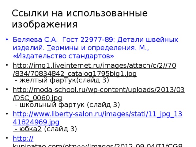 Ссылки на использованные изображения Беляева С.А. Гост 22977-89: Детали швейных изделий. Т ермины и определения. М., «Издательство стандартов» http://img1.liveinternet.ru/images/attach/c/2//70/834/70834842_catalog1795big1.jpg - желтый фартук(слайд 3) http://moda-school.ru/wp-content/uploads/2013/03/DSC_0060.jpg - школьный фартук (слайд 3) http://www.liberty-salon.ru/images/stati/11_jpg_1341824969.jpg - юбка2 (слайд 3) http:// kupinatao.com/otzyvy/Images/2012-09-04/T1fCG8XkdfXXbF8zsT_012359.jpg_310x310.jpg - ночная сорочка(слайд 3) 
