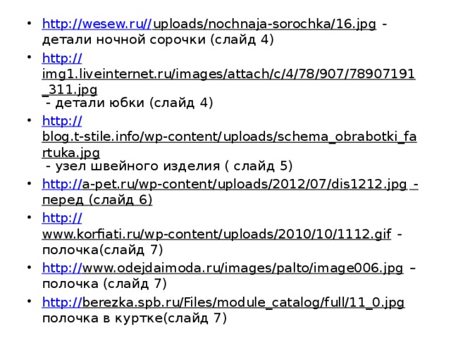 http://wesew.ru// uploads/nochnaja-sorochka/16.jpg - детали ночной сорочки (слайд 4) http:// img1.liveinternet.ru/images/attach/c/4/78/907/78907191_311.jpg - детали юбки (слайд 4) http:// blog.t-stile.info/wp-content/uploads/schema_obrabotki_fartuka.jpg - узел швейного изделия ( слайд 5) http:// a-pet.ru/wp-content/uploads/2012/07/dis1212.jpg - перед (слайд 6) http:// www.korfiati.ru/wp-content/uploads/2010/10/1112.gif - полочка(слайд 7) http:// www.odejdaimoda.ru/images/palto/image006.jpg – полочка (слайд 7) http:// berezka.spb.ru/Files/module_catalog/full/11_0.jpg полочка в куртке(слайд 7) 