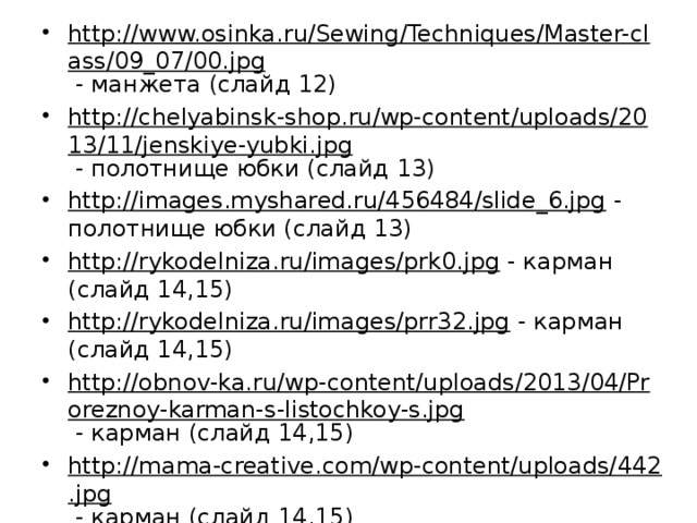 http://www.osinka.ru/Sewing/Techniques/Master-class/09_07/00.jpg - манжета (слайд 12) http://chelyabinsk-shop.ru/wp-content/uploads/2013/11/jenskiye-yubki.jpg - полотнище юбки (слайд 13) http://images.myshared.ru/456484/slide_6.jpg - полотнище юбки (слайд 13) http://rykodelniza.ru/images/prk0.jpg - карман (слайд 14,15) http://rykodelniza.ru/images/prr32.jpg - карман (слайд 14,15) http://obnov-ka.ru/wp-content/uploads/2013/04/Proreznoy-karman-s-listochkoy-s.jpg - карман (слайд 14,15) http://mama-creative.com/wp-content/uploads/442.jpg - карман (слайд 14,15) http://cs424226.vk.me/v424226158/3d4/1fXz7xsEy2k.jpg - карман (слайд 14,15) 