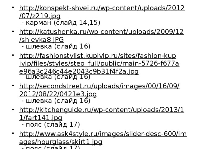 http://konspekt-shvei.ru/wp-content/uploads/2012/07/z219.jpg - карман (слайд 14,15) http://katushenka.ru/wp-content/uploads/2009/12/shlevka8.JPG - шлевка (слайд 16) http://fashionstylist.kupivip.ru/sites/fashion-kupivip/files/styles/step_full/public/main-5726-f677ae96a3c246c44e2043c9b31f4f2a.jpg - шлевка (слайд 16) http://secondstreet.ru/uploads/images/00/16/09/2012/08/22/0421e3.jpg - шлевка (слайд 16) http://kitchenguide.ru/wp-content/uploads/2013/11/fart141.jpg - пояс (слайд 17) http://www.ask4style.ru/images/slider-desc-600/images/hourglass/skirt1.jpg - пояс (слайд 17) http://sofee.com.ua/data/big/13-1.jpg - пояс (слайд 17) 