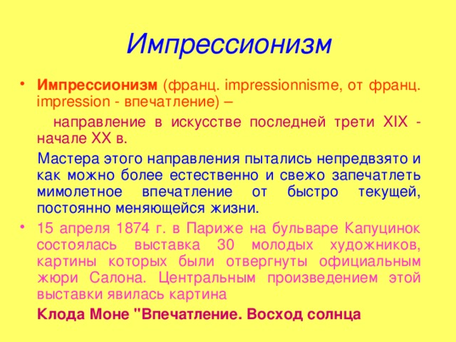 Импрессионизм Импрессионизм (франц. impressionnisme, от франц. impression - впечатление) –  направление в искусстве последней трети XIX - начале XX в.  Мастера этого направления пытались непредвзято и как можно более естественно и свежо запечатлеть мимолетное впечатление от быстро текущей, постоянно меняющейся жизни. 15 апреля 1874 г. в Париже на бульваре Капуцинок состоялась выставка 30 молодых художников, картины которых были отвергнуты официальным жюри Салона. Центральным произведением этой выставки явилась картина  Клода Моне 