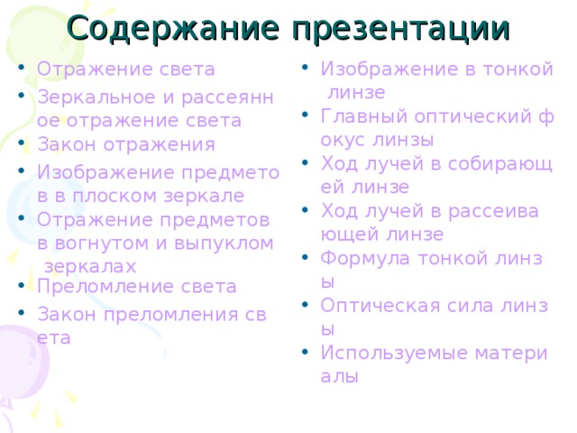 Содержание презентации Отражение света Зеркальное и рассеянное отражение света Закон отражения Изображение предметов в плоском зеркале Отражение предметов в вогнутом и выпуклом зеркалах Преломление света Закон преломления света  Изображение в тонкой линзе Главный оптический фокус линзы Ход лучей в собирающей линзе Ход лучей в рассеивающей линзе Формула тонкой линзы Оптическая сила линзы Используемые материалы 