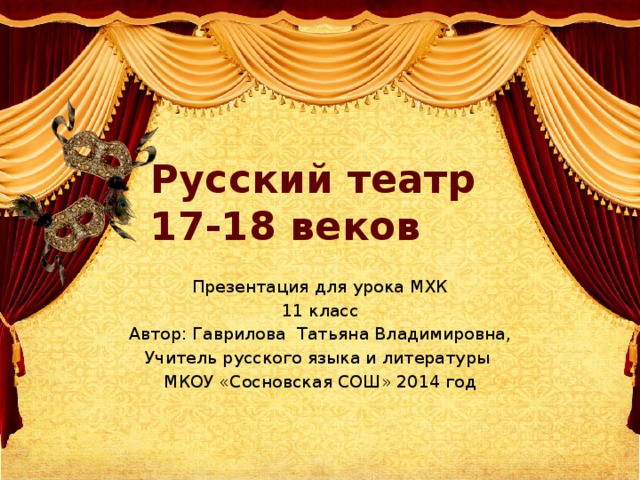 Русский театр 17-18 веков Презентация для урока МХК 11 класс Автор: Гаврилова Татьяна Владимировна, Учитель русского языка и литературы МКОУ «Сосновская СОШ» 2014 год 