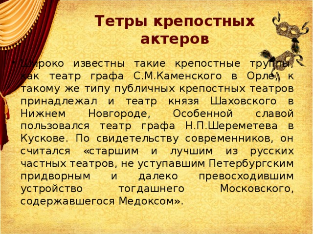 Тетры крепостных актеров Широко известны такие крепостные труппы, как театр графа С.М.Каменского в Орле, к такому же типу публичных крепостных театров принадлежал и театр князя Шаховского в Нижнем Новгороде, Особенной славой пользовался театр графа Н.П.Шереметева в Кускове. По свидетельству современников, он считался «старшим и лучшим из русских частных театров, не уступавшим Петербургским придворным и далеко превосходившим устройство тогдашнего Московского, содержавшегося Медоксом». 
