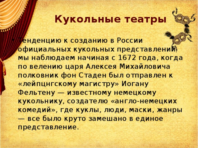 Кукольные театры Тенденцию к созданию в России официальных кукольных представлений мы наблюдаем начиная с 1672 года, когда по велению царя Алексея Михайловича полковник фон Стаден был отправлен к «лейпцнгскому магистру» Иогану Фельтену — известному немецкому кукольнику, создателю «англо-немецких комедий», где куклы, люди, маски, жанры — все было круто замешано в единое представление. 
