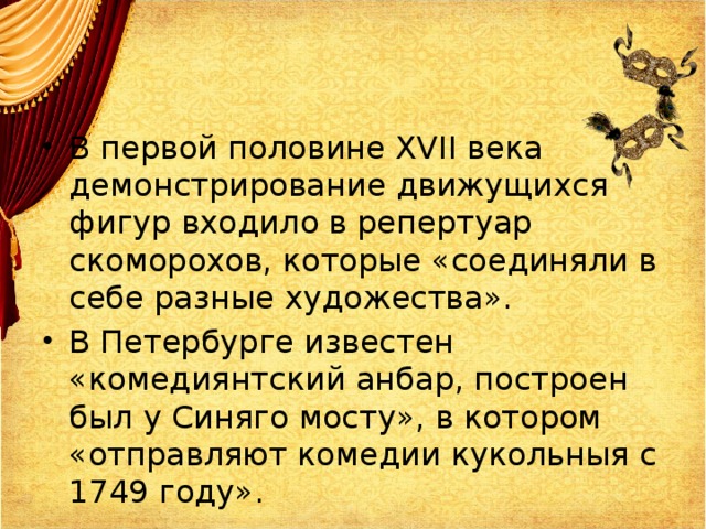 В первой половине XVII века демонстрирование движущихся фигур входило в репертуар скоморохов, которые «соединяли в себе разные художества». В Петербурге известен «комедиянтский анбар, построен был у Синяго мосту», в котором «отправляют комедии кукольныя с 1749 году». 
