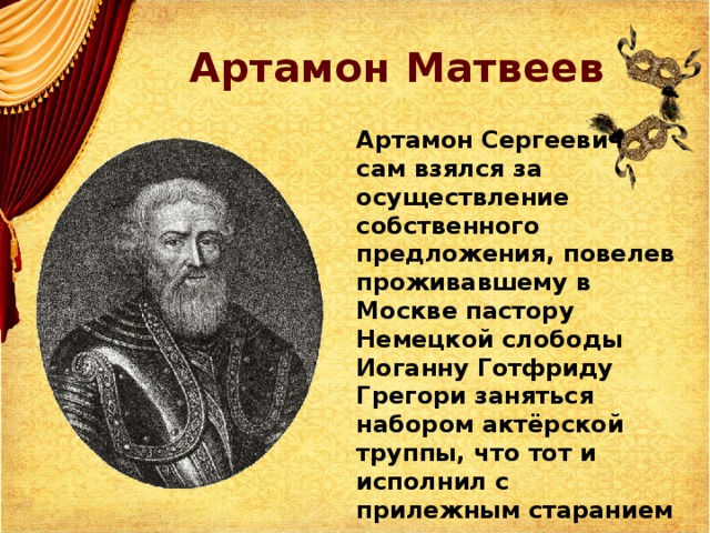 Артамон Матвеев Артамон Сергеевич сам взялся за осуществление собственного предложения, повелев проживавшему в Москве пастору Немецкой слободы Иоганну Готфриду Грегори заняться набором актёрской труппы, что тот и исполнил с прилежным старанием 