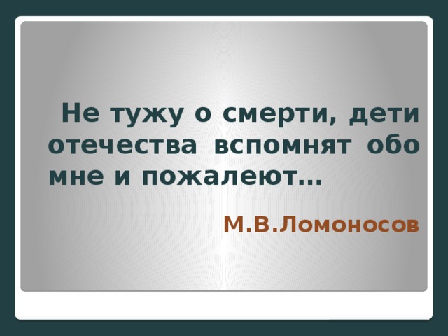 Не тужу о смерти, дети отечества вспомнят обо мне и пожалеют… М.В.Ломоносов  