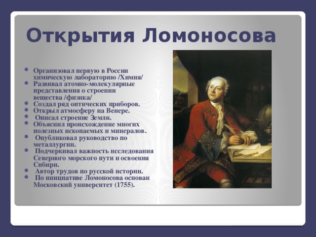 Открытия Ломоносова Организовал первую в России химическую лабораторию /Химия/ Развивал атомно-молекулярные представления о строении вещества /физика/ Создал ряд оптических приборов. Открыл атмосферу на Венере.  Описал строение Земли. Объяснил происхождение многих полезных ископаемых и минералов.  Опубликовал руководство по металлургии.  Подчеркивал важность исследования Северного морского пути и освоения Сибири.  Автор трудов по русской истории.  По инициативе Ломоносова основан Московский университет (1755).  