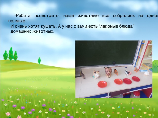 Ребята посмотрите, наши животные все собрались на одной полянке. И очень хотят кушать. А у нас с вами есть “лакомые блюда” домашних животных.  
