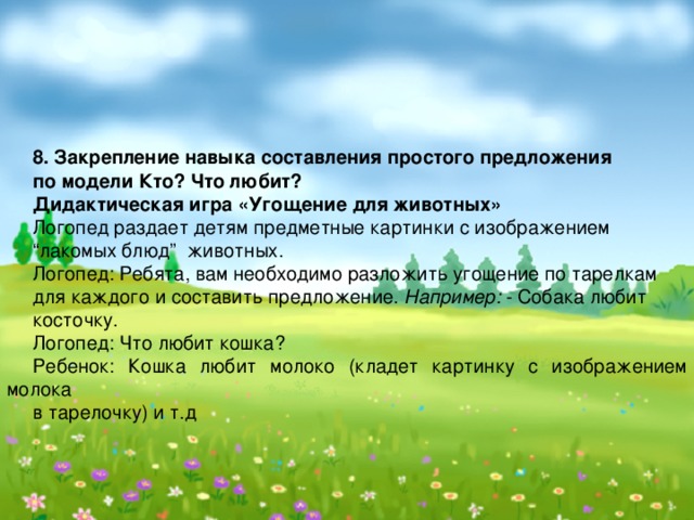  8. Закрепление навыка составления простого предложения по модели Кто? Что любит? Дидактическая игра «Угощение для животных» Логопед раздает детям предметные картинки с изображением “ лакомых блюд” животных. Логопед: Ребята, вам необходимо разложить угощение по тарелкам для каждого и составить предложение. Например: - Собака любит косточку. Логопед: Что любит кошка? Ребенок: Кошка любит молоко (кладет картинку с изображением молока в тарелочку) и т.д 
