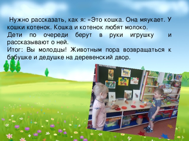  Нужно рассказать, как я: «Это кошка. Она мяукает. У кошки котенок. Кошка и котенок любят молоко. Дети по очереди берут в руки игрушку и рассказывают о ней. Итог: Вы молодцы! Животным пора возвращаться к бабушке и дедушке на деревенский двор. 