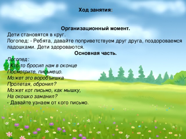  Ход занятия :    Организационный момент. Дети становятся в круг. Логопед: - Ребята, давайте поприветствуем друг друга, поздороваемся ладошками. Дети здороваются. Основная часть. Логопед: - Кто-то бросил нам в оконце  Посмотрите, письмецо.  Может это воробъишка   Пролетая, обронил?  Может кот письмо, как мышку,  На окошко заманил? - Давайте узнаем от кого письмо. 