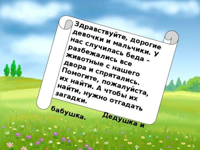 Здравствуйте, дорогие девочки и мальчики. У нас случилась беда – разбежались все животные с нашего двора и спрятались. Помогите, пожалуйста, их найти. А чтобы их найти, нужно отгадать загадки.  Дедушка и бабушка.    