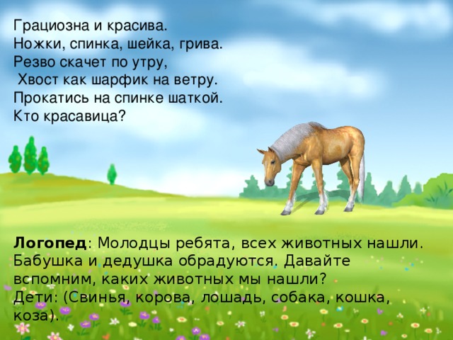 Грациозна и красива. Ножки, спинка, шейка, грива. Резво скачет по утру,  Хвост как шарфик на ветру. Прокатись на спинке шаткой. Кто красавица?       Логопед : Молодцы ребята, всех животных нашли. Бабушка и дедушка обрадуются. Давайте вспомним, каких животных мы нашли?  Дети: (Свинья, корова, лошадь, собака, кошка, коза). 