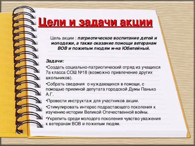 Цели и задачи акции Цель акции : патриотическое воспитание детей и молодежи, а также оказание помощи ветеранам ВОВ и пожилым людям м-на Юбилейный.   Задачи: Создать социально-патриотический отряд из учащихся 7а класса СОШ №18 (возможно привлечение других школьников). Собрать сведения о нуждающихся в помощи, с помощью приемной депутата городской Думы Панько А.Г. Провести инструктаж для участников акции. Стимулировать интерес подрастающего поколения к изучению истории Великой Отечественной войны. Укрепить среди молодого поколения чувство уважения к ветеранам ВОВ и пожилым людям.  