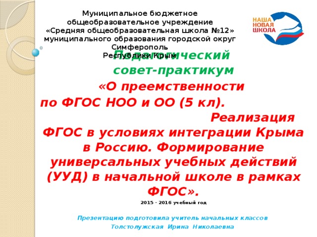 Муниципальное бюджетное общеобразовательное учреждение  «Средняя общеобразовательная школа №12»  муниципального образования городской округ Симферополь  Республики Крым                                          Педагогический  совет-практикум «О преемственности по ФГОС НОО и ОО (5 кл). Реализация ФГОС в условиях интеграции Крыма в Россию. Формирование универсальных учебных действий (УУД) в начальной школе в рамках ФГОС». 2015 - 2016 учебный год  Презентацию подготовила учитель начальных классов Толстолужская Ирина Николаевна