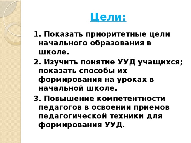 Цели: 1. Показать приоритетные цели начального образования в школе. 2. Изучить понятие УУД учащихся; показать способы их формирования на уроках в начальной школе. 3. Повышение компетентности педагогов в освоении приемов педагогической техники для формирования УУД.