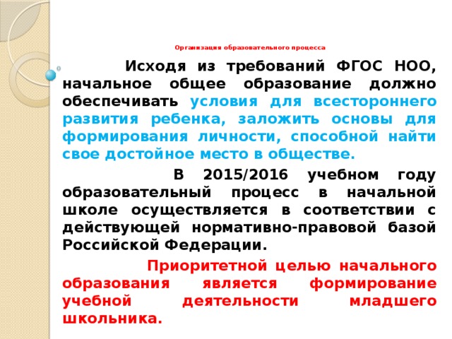 Организация образовательного процесса  Исходя из требований ФГОС НОО, начальное общее образование должно обеспечивать условия для всестороннего развития ребенка, заложить основы для формирования личности, способной найти свое достойное место в обществе.  В 2015/2016 учебном году образовательный процесс в начальной школе осуществляется в соответствии с действующей нормативно-правовой базой Российской Федерации.   Приоритетной целью начального образования является формирование учебной деятельности младшего школьника.