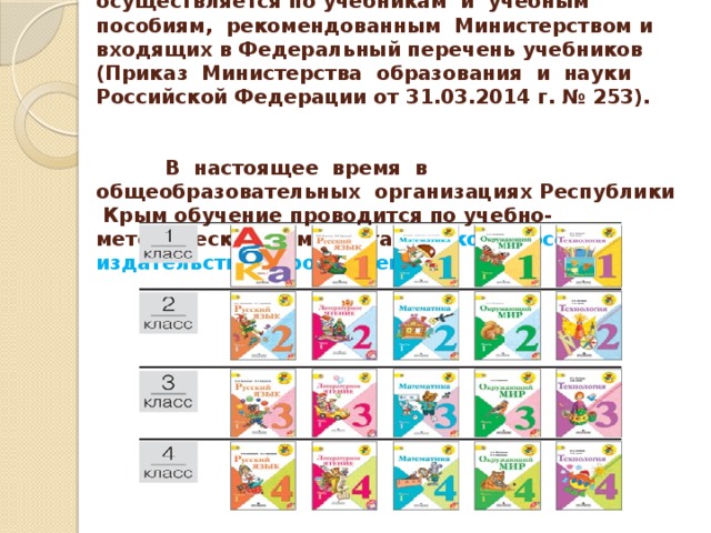 Изучение предметов в начальных классах осуществляется по учебникам и учебным пособиям, рекомендованным Министерством и входящих в Федеральный перечень учебников (Приказ Министерства образования и науки Российской Федерации от 31.03.2014 г. № 253).  В настоящее время в общеобразовательных организациях Республики Крым обучение проводится по учебно-методическим комплектам «Школа России» издательства «Просвещение».