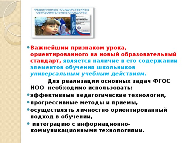 Важнейшим признаком урока, ориентированного на новый образовательный стандарт, является наличие в его содержании элементов обучения школьников универсальным учебным действиям .   Для реализации основных задач ФГОС НОО необходимо использовать: эффективные педагогические технологии, прогрессивные методы и приемы, осуществлять личностно ориентированный подход в обучении,  интеграцию с информационно-коммуникационными технологиями.