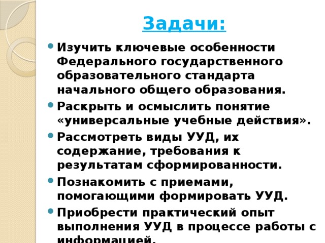 Задачи: Изучить ключевые особенности Федерального государственного образовательного стандарта начального общего образования. Раскрыть и осмыслить понятие «универсальные учебные действия». Рассмотреть виды УУД, их содержание, требования к результатам сформированности. Познакомить с приемами, помогающими формировать УУД. Приобрести практический опыт выполнения УУД в процессе работы с информацией.