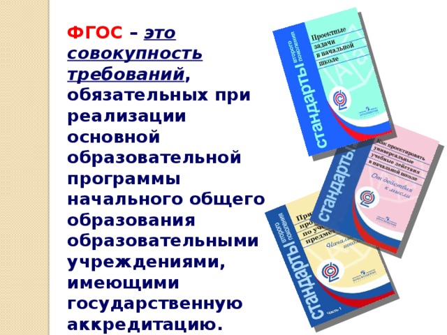 ФГОС – это совокупность требований , обязательных при реализации основной образовательной программы начального общего образования образовательными учреждениями, имеющими государственную аккредитацию.