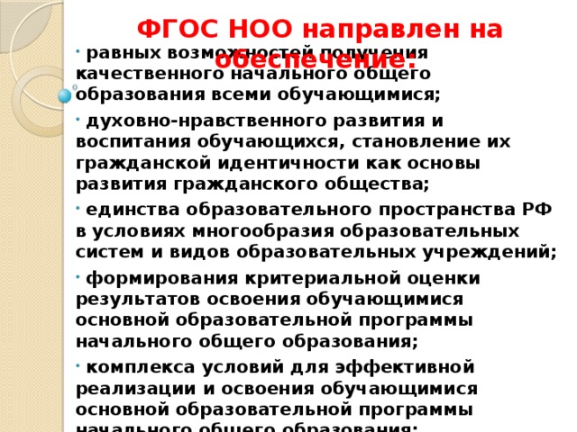ФГОС НОО направлен на обеспечение:                             равных возможностей получения качественного начального общего образования всеми обучающимися;  духовно-нравственного развития и воспитания обучающихся, становление их гражданской идентичности как основы развития гражданского общества;  единства образовательного пространства РФ в условиях многообразия образовательных систем и видов образовательных учреждений;  формирования критериальной оценки результатов освоения обучающимися основной образовательной программы начального общего образования;  комплекса условий для эффективной реализации и освоения обучающимися основной образовательной программы начального общего образования;  формирования определенных видов деятельности, которыми обучающийся должен овладеть к концу начального обучения.
