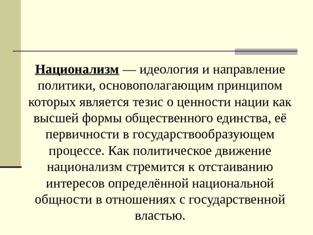Национализм — идеология и направление политики, основополагающим принципом которых является тезис о ценности нации как высшей формы общественного единства, её первичности в государствообразующем процессе. Как политическое движение национализм стремится к отстаиванию интересов определённой национальной общности в отношениях с государственной властью. 