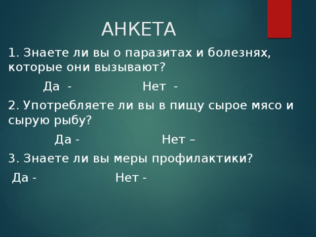 АНКЕТА 1. Знаете ли вы о паразитах и болезнях, которые они вызывают?  Да - Нет - 2. Употребляете ли вы в пищу сырое мясо и сырую рыбу?  Да - Нет – 3. Знаете ли вы меры профилактики?  Да - Нет - 