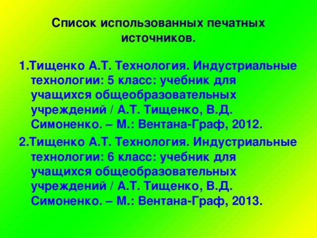 Список использованных печатных источников. 1.Тищенко А.Т. Технология. Индустриальные технологии: 5 класс: учебник для учащихся общеобразовательных учреждений / А.Т. Тищенко, В.Д. Симоненко. – М.: Вентана-Граф, 2012. 2.Тищенко А.Т. Технология. Индустриальные технологии: 6 класс: учебник для учащихся общеобразовательных учреждений / А.Т. Тищенко, В.Д. Симоненко. – М.: Вентана-Граф, 2013.