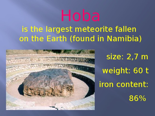 Hoba is the largest meteorite fallen on the Earth (found in Namibia) size: 2,7 m weight: 60 t iron content: 86% 