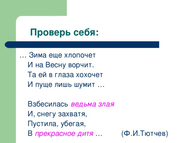  Проверь себя: … Зима еще хлопочет  И на Весну ворчит.  Та ей в глаза хохочет  И пуще лишь шумит …  Взбесилась ведьма злая  И, снегу захватя,  Пустила, убегая,  В прекрасное дитя … (Ф.И.Тютчев) 