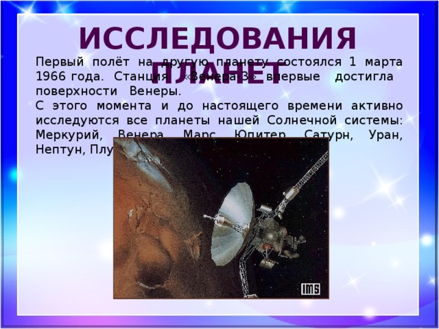 исследования планет Первый полёт на другую планету состоялся 1 марта 1966 года. Станция «Венера-3» впервые достигла поверхности Венеры. С этого момента и до настоящего времени активно исследуются все планеты нашей Солнечной системы: Меркурий, Венера, Марс, Юпитер, Сатурн, Уран, Нептун, Плутон.