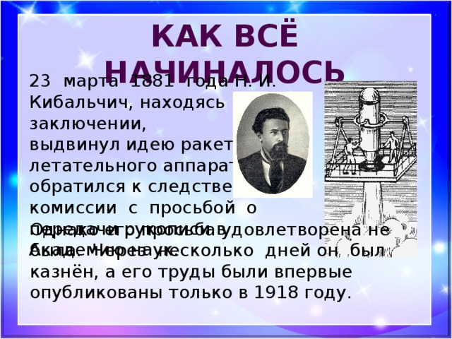 Как всё начиналось 23 марта 1881 года Н. И. Кибальчич, находясь в заключении, выдвинул идею ракетного летательного аппарата. Он обратился к следственной комиссии с просьбой о передачи рукописи в Академию наук. Однако его просьба удовлетворена не была. Через несколько дней он был казнён, а его труды были впервые опубликованы только в 1918 году.