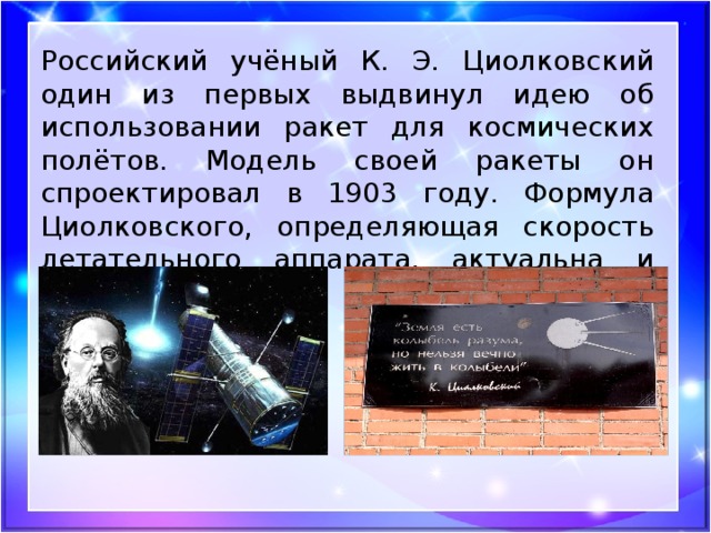 Российский учёный К. Э. Циолковский один из первых выдвинул идею об использовании ракет для космических полётов. Модель своей ракеты он спроектировал в 1903 году. Формула Циолковского, определяющая скорость летательного аппарата, актуальна и сегодня.