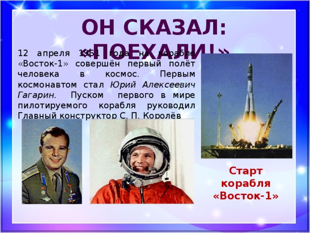Он сказал: «Поехали!» 12 апреля 1961 года на корабле «Восток-1» совершён первый полёт человека в космос. Первым космонавтом стал Юрий Алексеевич Гагарин. Пуском первого в мире пилотируемого корабля руководил Главный конструктор С. П. Королёв Старт корабля «Восток-1»