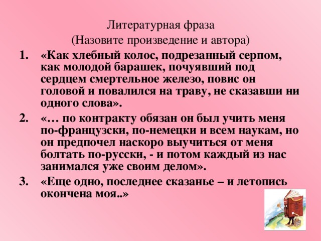 Литературная фраза (Назовите произведение и автора) «Как хлебный колос, подрезанный серпом, как молодой барашек, почуявший под сердцем смертельное железо, повис он головой и повалился на траву, не сказавши ни одного слова». «… по контракту обязан он был учить меня по-французски, по-немецки и всем наукам, но он предпочел наскоро выучиться от меня болтать по-русски, - и потом каждый из нас занимался уже своим делом». «Еще одно, последнее сказанье – и летопись окончена моя..»  
