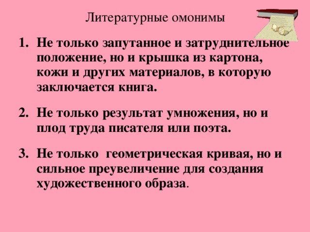 Литературные омонимы Не только запутанное и затруднительное положение, но и крышка из картона, кожи и других материалов, в которую заключается книга.  Не только результат умножения, но и плод труда писателя или поэта.  Не только  геометрическая кривая, но и сильное преувеличение для создания художественного образа . 