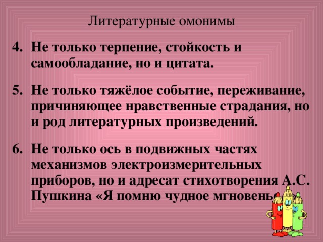Литературные омонимы Не только терпение, стойкость и самообладание, но и цитата.  Не только тяжёлое событие, переживание, причиняющее нравственные страдания, но и род литературных произведений.  Не только ось в подвижных частях механизмов электроизмерительных приборов, но и адресат стихотворения А.С. Пушкина «Я помню чудное мгновенье...». 