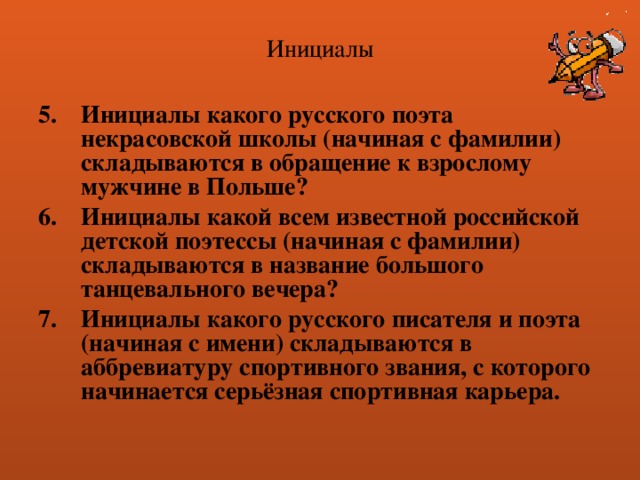 Инициалы Инициалы какого русского поэта некрасовской школы (начиная с фамилии) складываются в обращение к взрослому мужчине в Польше? Инициалы какой всем известной российской детской поэтессы (начиная с фамилии) складываются в название большого танцевального вечера? Инициалы какого русского писателя и поэта (начиная с имени) складываются в аббревиатуру спортивного звания, с которого начинается серьёзная спортивная карьера. 