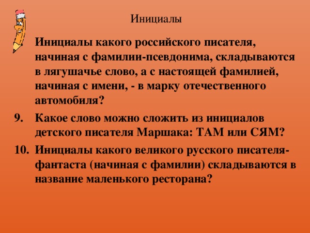 Инициалы Инициалы какого российского писателя, начиная с фамилии-псевдонима, складываются в лягушачье слово, а с настоящей фамилией, начиная с имени, - в марку отечественного автомобиля? Какое слово можно сложить из инициалов детского писателя Маршака: ТАМ или СЯМ? Инициалы какого великого русского писателя-фантаста (начиная с фамилии) складываются в название маленького ресторана? 