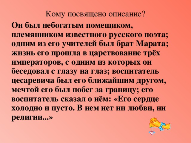 Кому посвящено описание? Он был небогатым помещиком, племянником известного русского поэта; одним из его учителей был брат Марата; жизнь его прошла в царствование трёх императоров, с одним из которых он беседовал с глазу на глаз; воспитатель цесаревича был его ближайшим другом, мечтой его был побег за границу; его воспитатель сказал о нём: «Его сердце холодно и пусто. В нем нет ни любви, ни религии...» 
