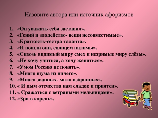Назовите автора или источник афоризмов  «Он уважать себя заставил». «Гений и злодейство- вещи несовместимые». «Краткость-сестра таланта». «И пошли они, солнцем палимы». «Сквозь видимый миру смех и незримые миру слёзы». «Не хочу учиться, а хочу жениться». «Умом Россию не понять». «Много шума из ничего». «Много званных- мало избранных». « И дым отечества нам сладок и приятен». « Сражаться с ветряными мельницами». «Зри в корень». 