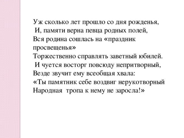 Уж сколько лет прошло со дня рожденья,  И, памяти верна певца родных полей, Вся родина сошлась на « праздник просвещенья » Торжественно справлять заветный юбилей.  И чуется восторг повсюду непритворный, Везде звучит ему всеобщая хвала: « Ты памятник себе воздвиг нерукотворный Народная тропа к нему не заросла! » 
