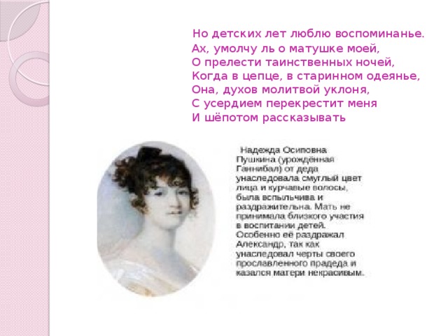  Но детских лет люблю воспоминанье.  Ах, умолчу ль о матушке моей,  О прелести таинственных ночей,  Когда в цепце, в старинном одеянье,  Она, духов молитвой уклоня,  С усердием перекрестит меня  И шёпотом рассказывать 