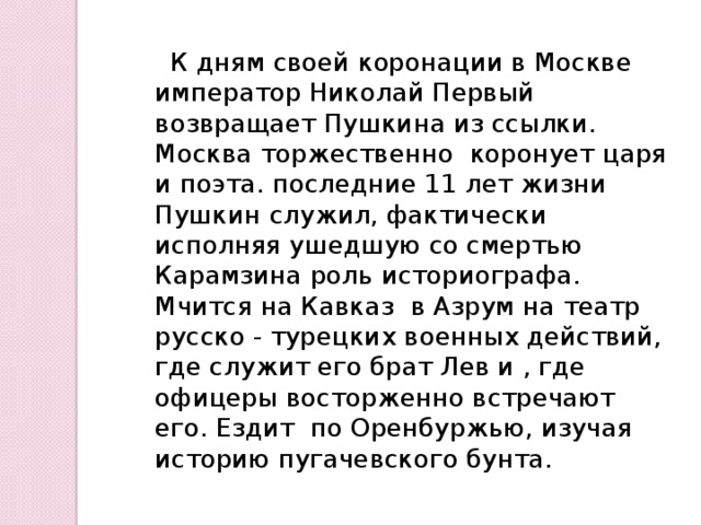  К дням своей коронации в Москве император Николай Первый возвращает Пушкина из ссылки. Москва торжественно коронует царя и поэта. последние 11 лет жизни Пушкин служил, фактически исполняя ушедшую со смертью Карамзина роль историографа. Мчится на Кавказ в Азрум на театр русско - турецких военных действий, где служит его брат Лев и , где офицеры восторженно встречают его. Ездит по Оренбуржью, изучая историю пугачевского бунта. 