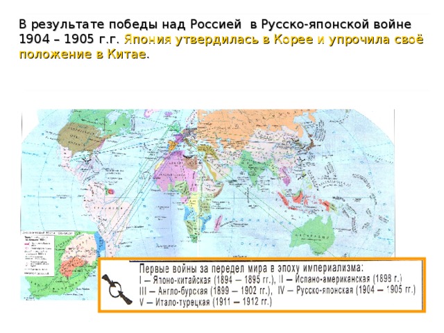 В результате американо-испанской войны в 1898 г. Испания была разбита, а ее колонии Куба и Филиппины отошли к США. Итогом Японо-китайской войны (1894 – 1895 г.г.) стало признание Китаем независимости Кореи, передача Японии Тайваня и Пескадорских островов, открытие для Японии торговых портов и выплата контрибуции. Итог Англо-бурской войны 1899 – 1902 г.г.: две бурские республики в Южной Африке (Трансвааль и Оранжевая) отошли к Англии.    В результате победы над Россией в Русско-японской войне 1904 – 1905 г.г. Япония утвердилась в Корее и упрочила своё положение в Китае . 