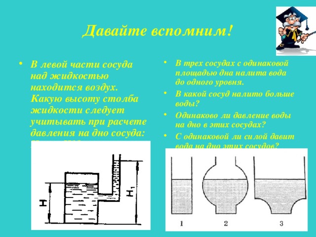 Давайте вспомним! В левой части сосуда над жидкостью находится воздух. Какую высоту столба жидкости следует учитывать при расчете давления на дно сосуда: H или H1? В трех сосудах с одинаковой площадью дна налита вода до одного уровня. В какой сосуд налито больше воды? Одинаково ли давление воды на дно в этих сосудах? С одинаковой ли силой давит вода на дно этих сосудов? 
