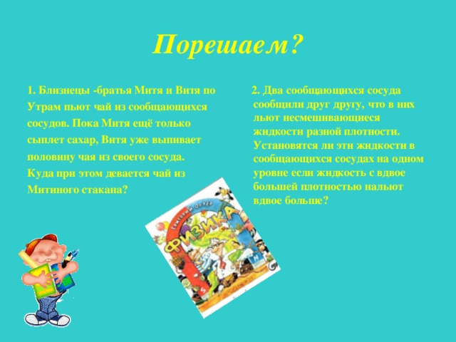 Порешаем? 1. Близнецы -братья Митя и Витя по Утрам пьют чай из сообщающихся сосудов. Пока Митя ещё только сыплет сахар, Витя уже выпивает половину чая из своего сосуда. Куда при этом девается чай из Митиного стакана?  2. Два сообщающихся сосуда сообщили друг другу, что в них льют несмешивающиеся жидкости разной плотности. Установятся ли эти жидкости в сообщающихся сосудах на одном уровне если жидкость с вдвое большей плотностью нальют вдвое больше? 
